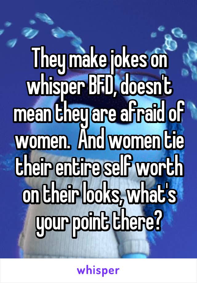 They make jokes on whisper BFD, doesn't mean they are afraid of women.  And women tie their entire self worth on their looks, what's your point there?