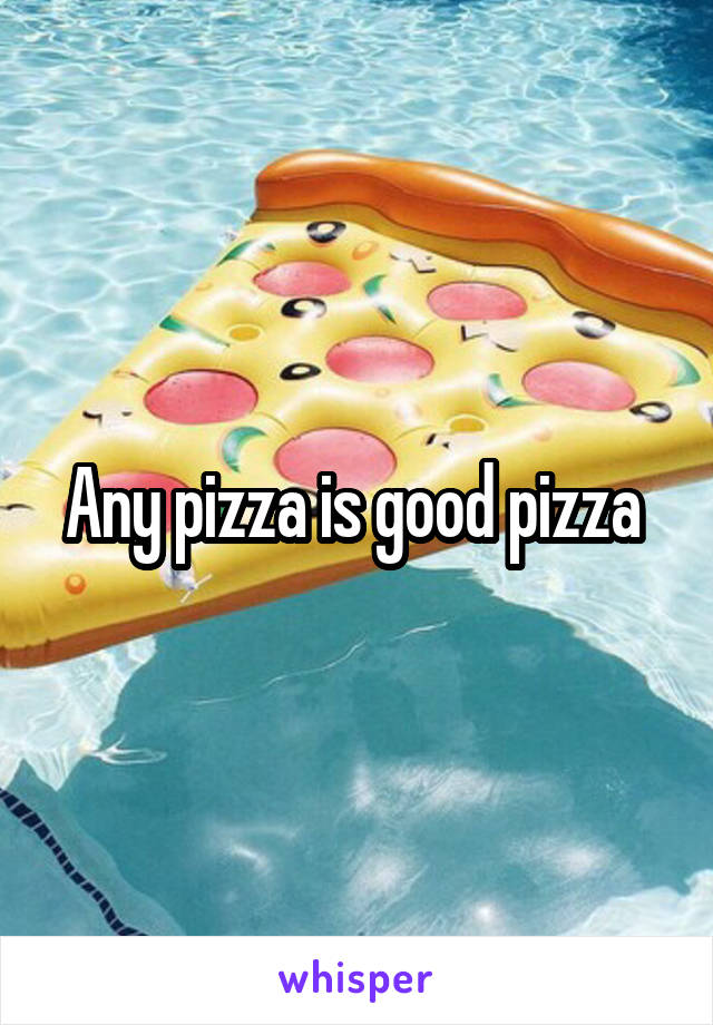 Any pizza is good pizza 