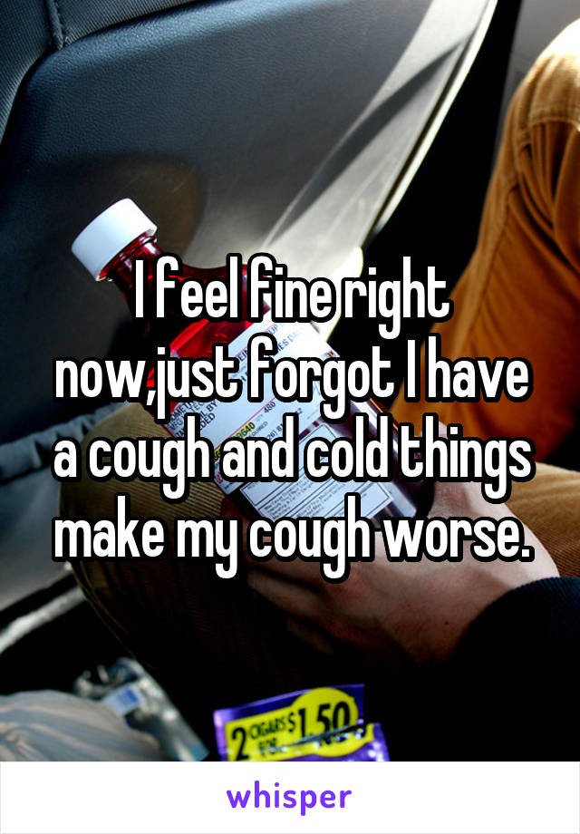 I feel fine right now,just forgot I have a cough and cold things make my cough worse.