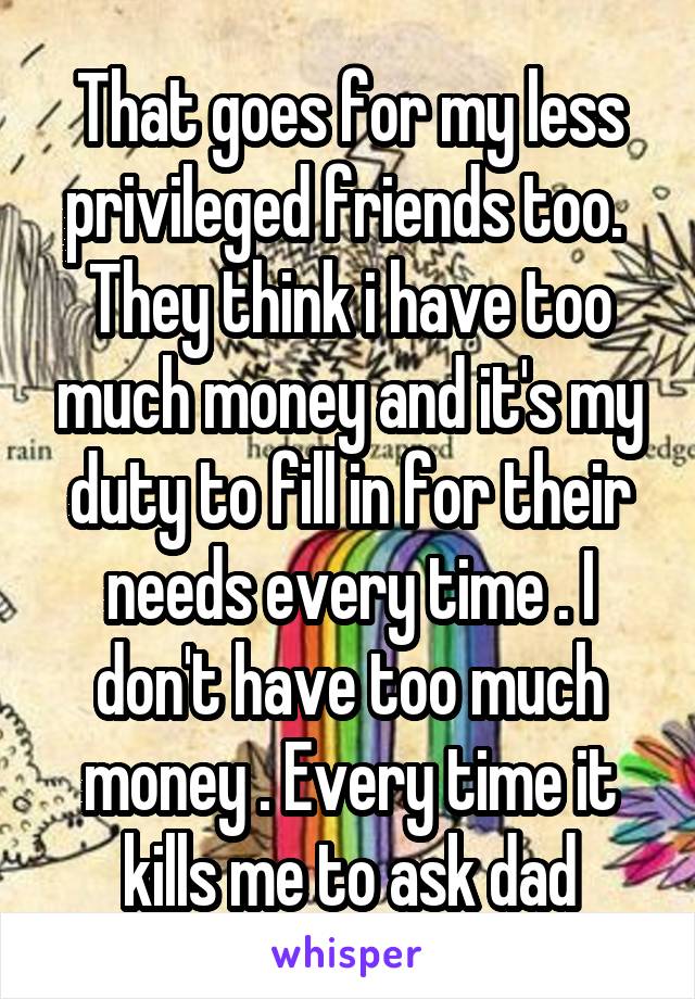 That goes for my less privileged friends too.  They think i have too much money and it's my duty to fill in for their needs every time . I don't have too much money . Every time it kills me to ask dad