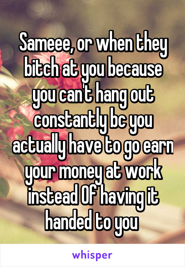 Sameee, or when they bitch at you because you can't hang out constantly bc you actually have to go earn your money at work instead Of having it handed to you 