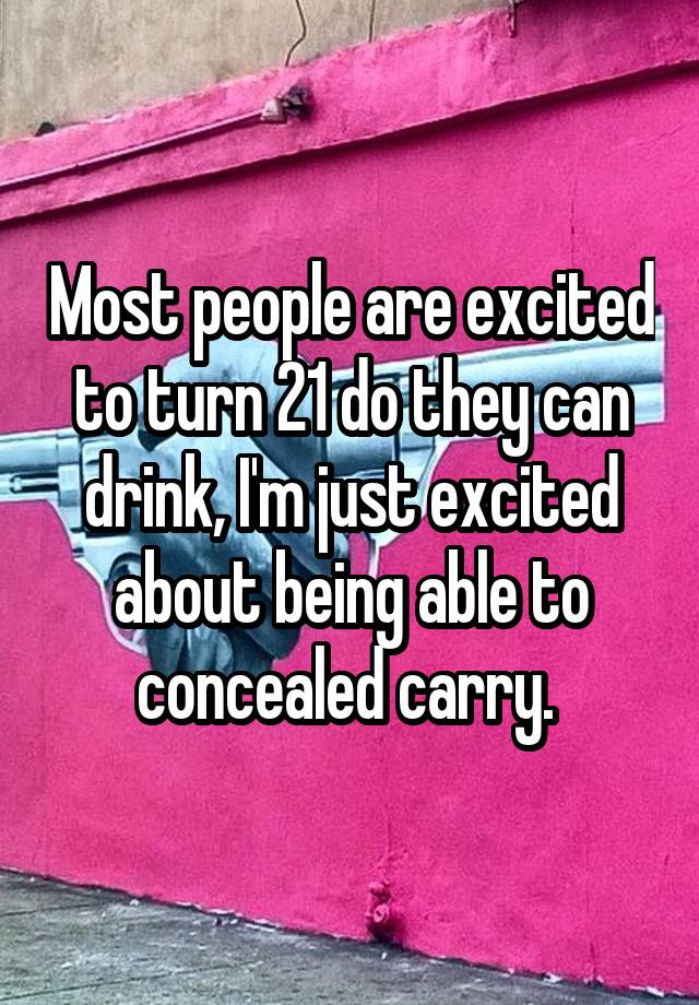 Most people are excited to turn 21 do they can drink, I'm just excited about being able to concealed carry. 