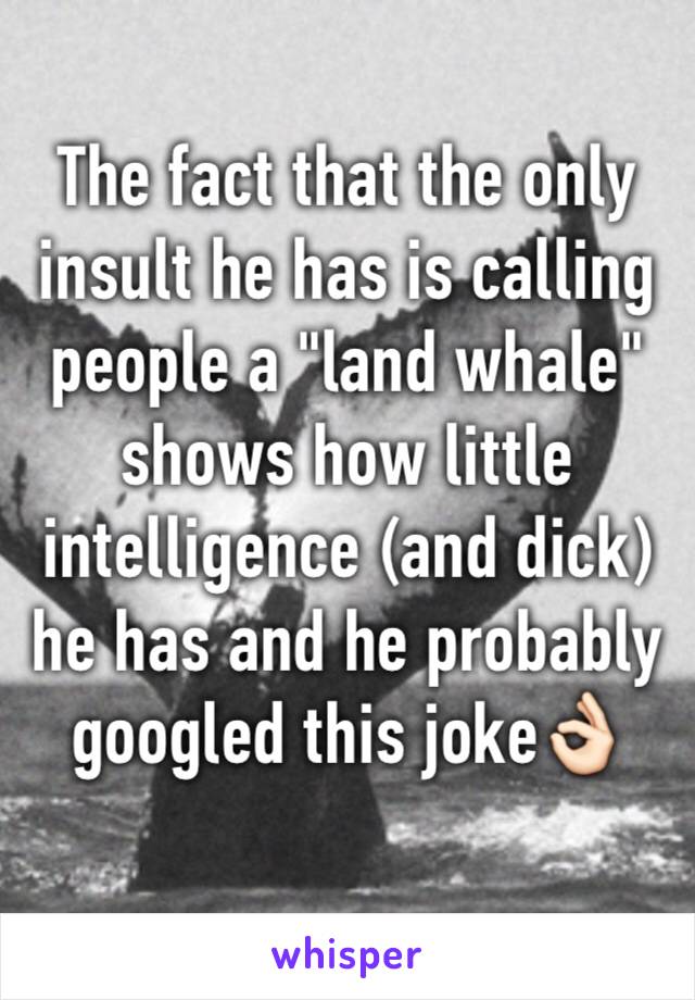 The fact that the only insult he has is calling people a "land whale" shows how little intelligence (and dick) he has and he probably googled this joke👌🏻