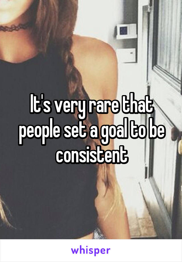 It's very rare that people set a goal to be consistent