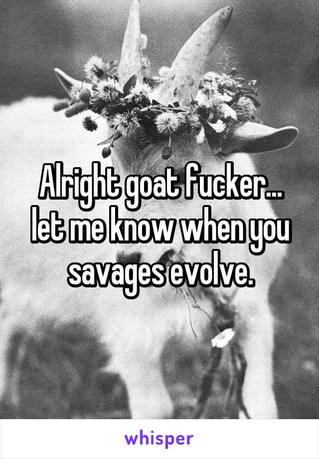 Alright goat fucker... let me know when you savages evolve.