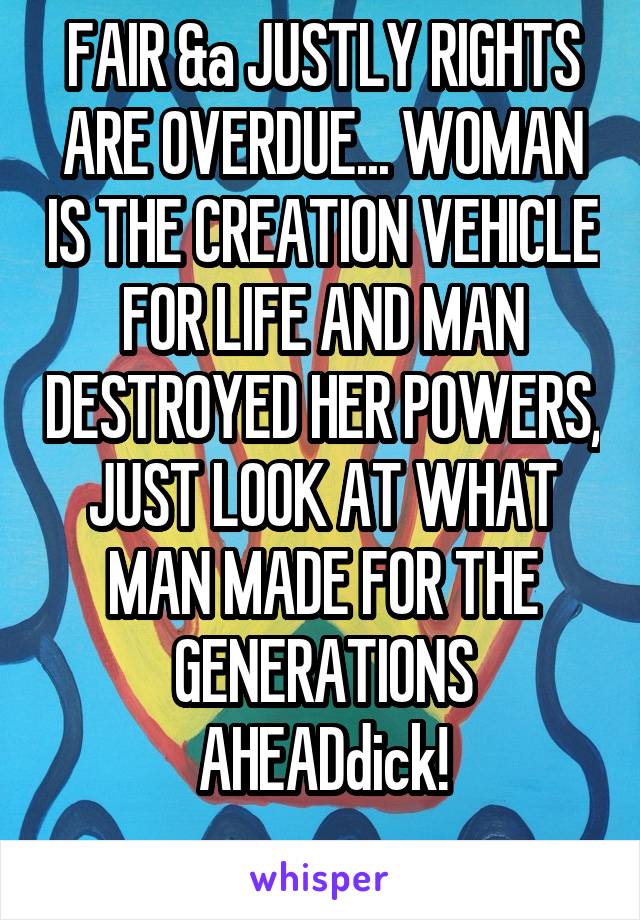 FAIR &a JUSTLY RIGHTS ARE OVERDUE... WOMAN IS THE CREATION VEHICLE FOR LIFE AND MAN DESTROYED HER POWERS, JUST LOOK AT WHAT MAN MADE FOR THE GENERATIONS AHEADdick!
