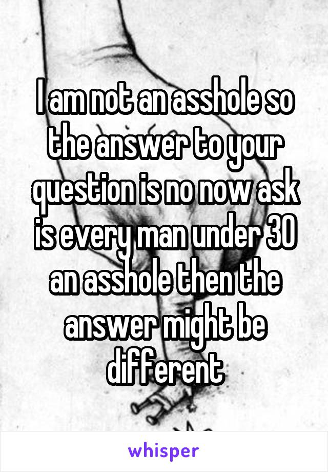 I am not an asshole so the answer to your question is no now ask is every man under 30 an asshole then the answer might be different