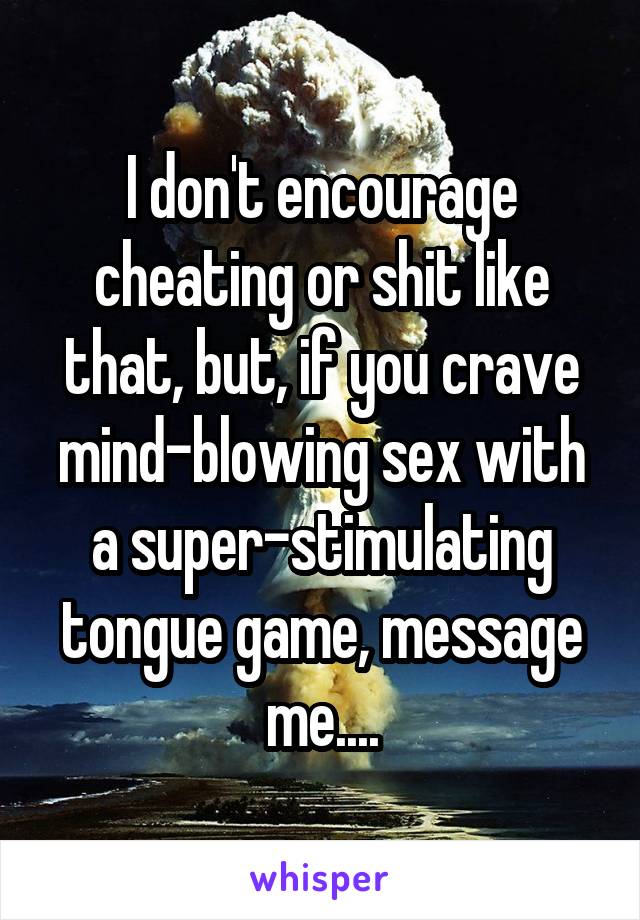 I don't encourage cheating or shit like that, but, if you crave mind-blowing sex with a super-stimulating tongue game, message me....