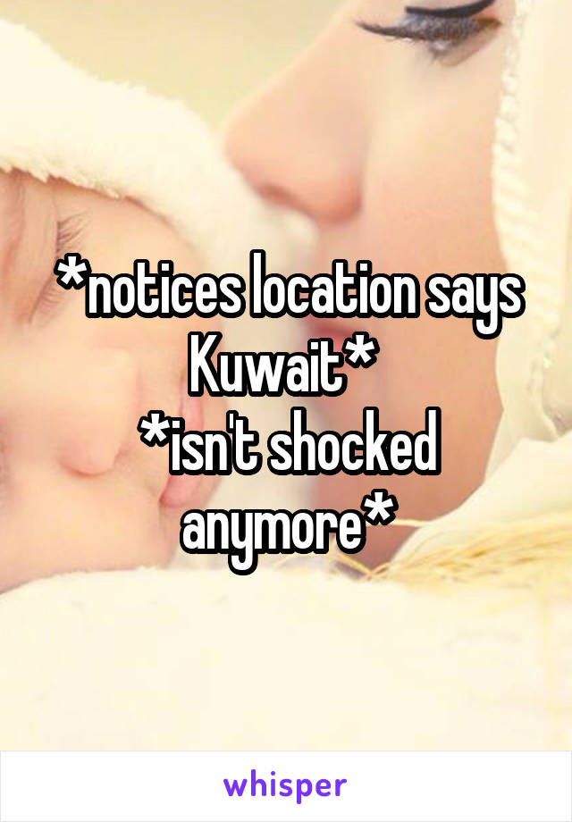 *notices location says Kuwait* 
*isn't shocked anymore*