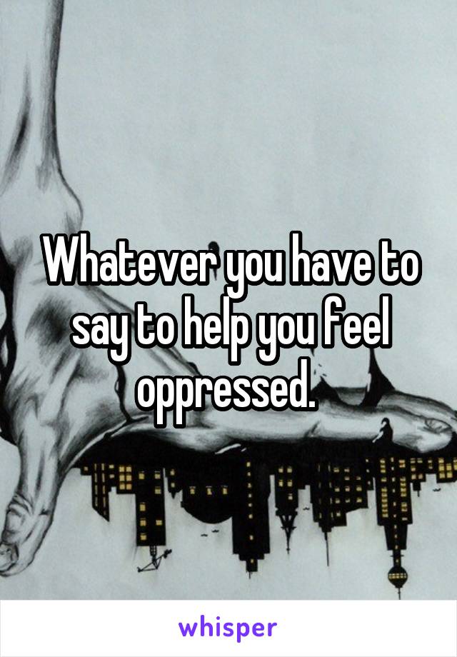 Whatever you have to say to help you feel oppressed. 