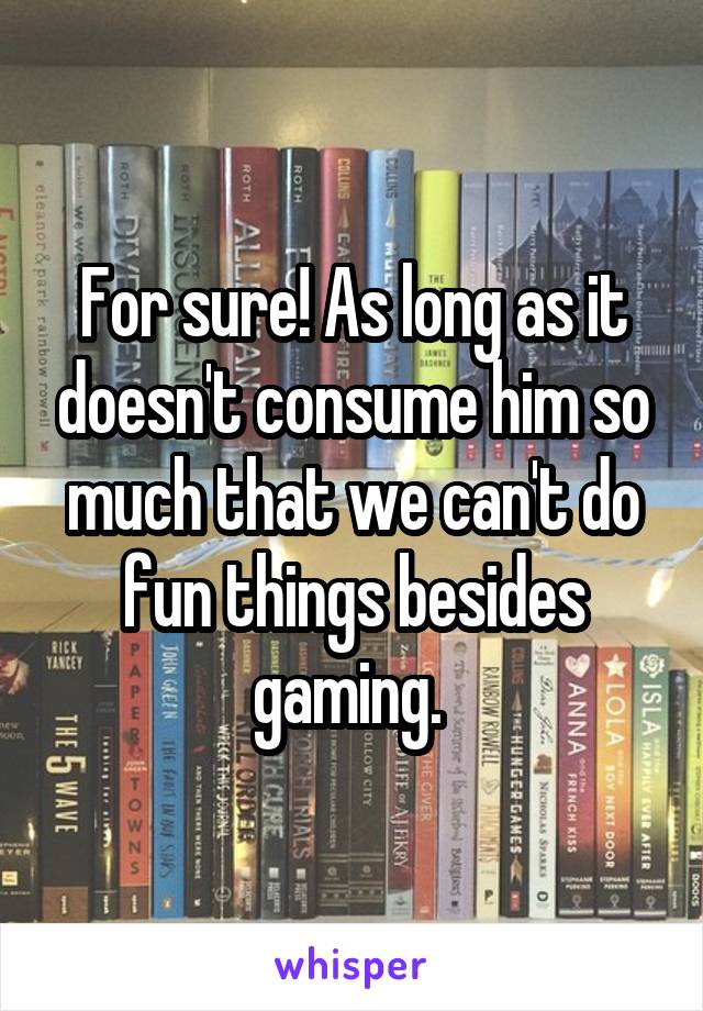 For sure! As long as it doesn't consume him so much that we can't do fun things besides gaming. 