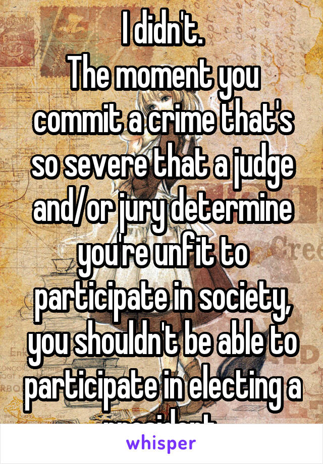 I didn't.
The moment you commit a crime that's so severe that a judge and/or jury determine you're unfit to participate in society, you shouldn't be able to participate in electing a president.