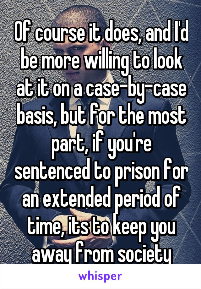 Of course it does, and I'd be more willing to look at it on a case-by-case basis, but for the most part, if you're sentenced to prison for an extended period of time, its to keep you away from society