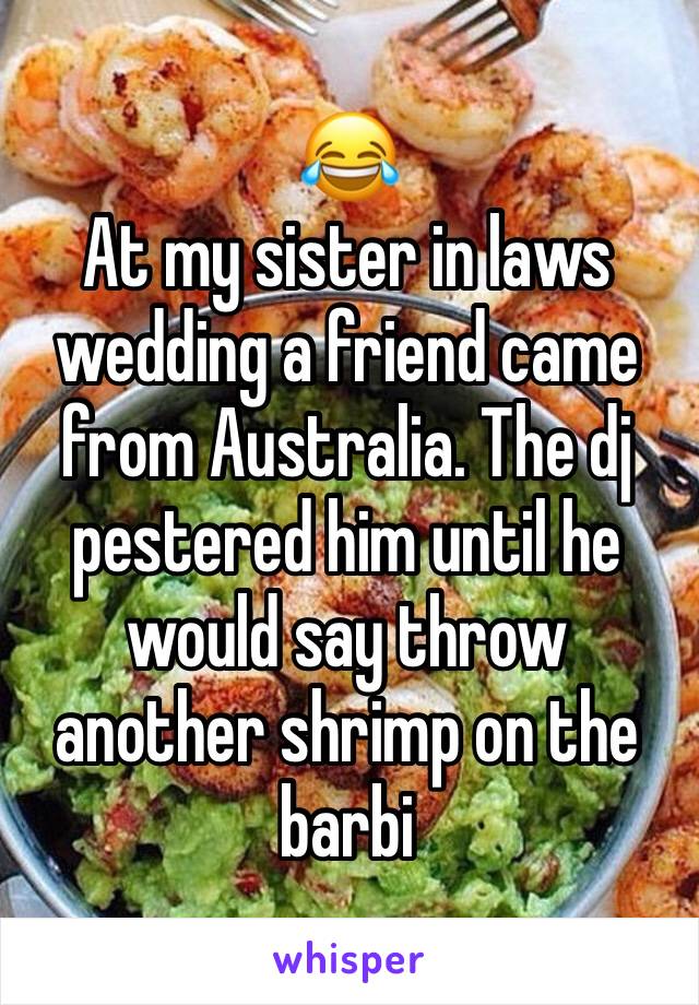 😂
At my sister in laws wedding a friend came from Australia. The dj pestered him until he would say throw another shrimp on the barbi