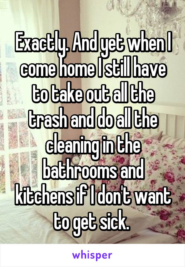 Exactly. And yet when I come home I still have to take out all the trash and do all the cleaning in the bathrooms and kitchens if I don't want to get sick. 