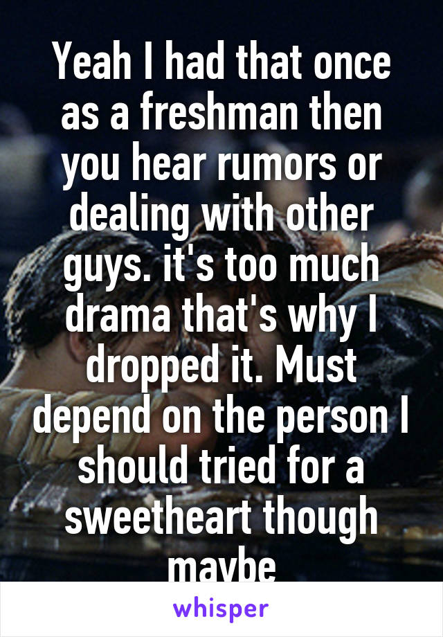 Yeah I had that once as a freshman then you hear rumors or dealing with other guys. it's too much drama that's why I dropped it. Must depend on the person I should tried for a sweetheart though maybe