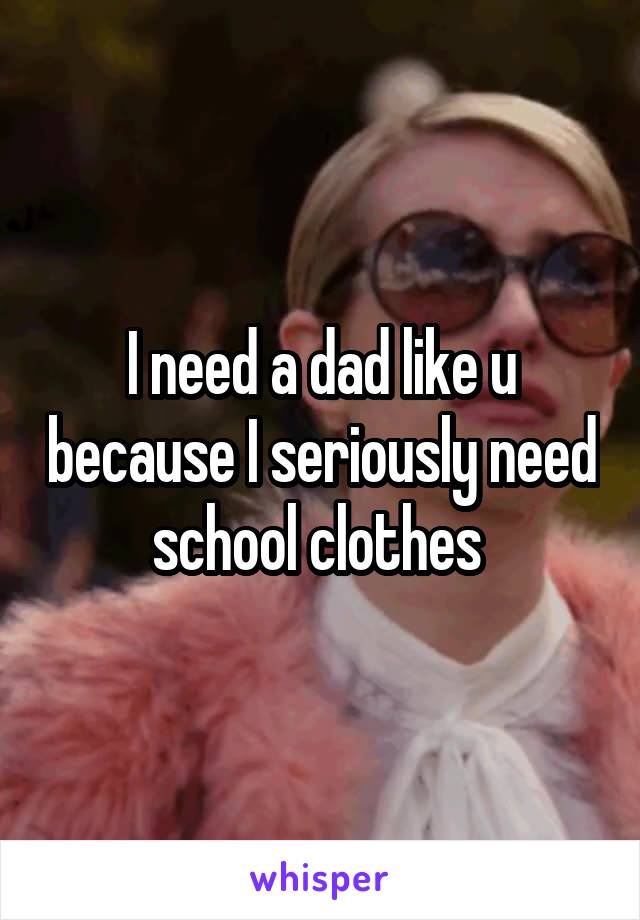 I need a dad like u because I seriously need school clothes 