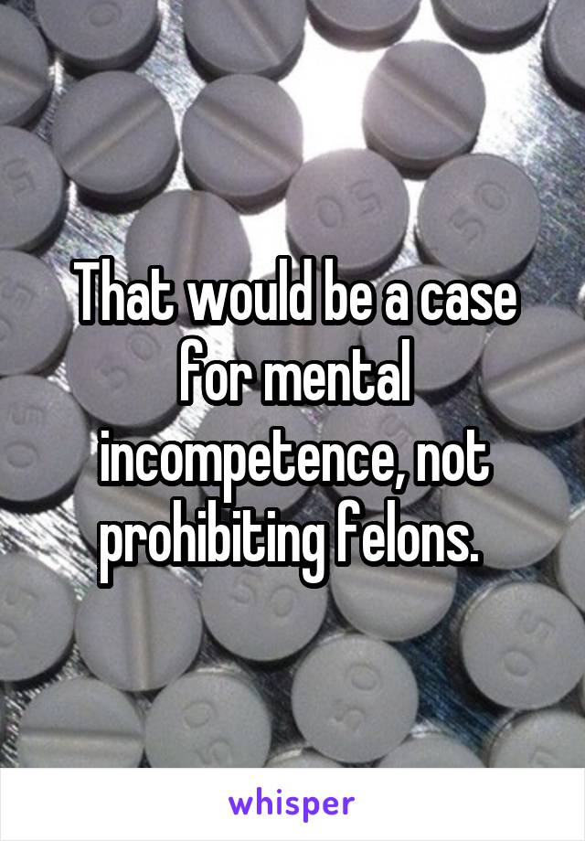 That would be a case for mental incompetence, not prohibiting felons. 