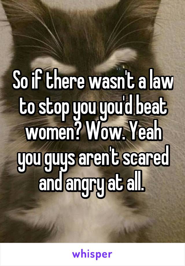 So if there wasn't a law to stop you you'd beat women? Wow. Yeah you guys aren't scared and angry at all. 