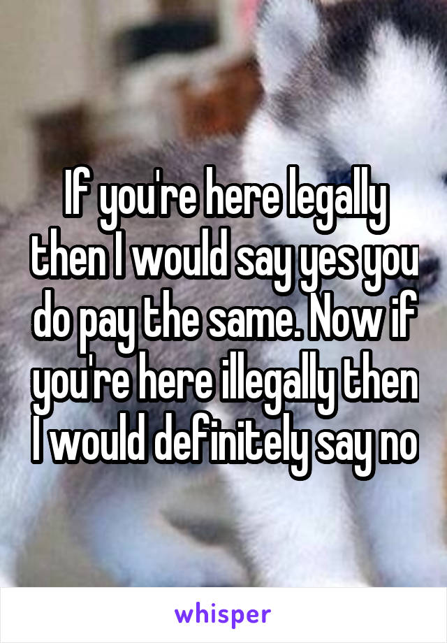 If you're here legally then I would say yes you do pay the same. Now if you're here illegally then I would definitely say no