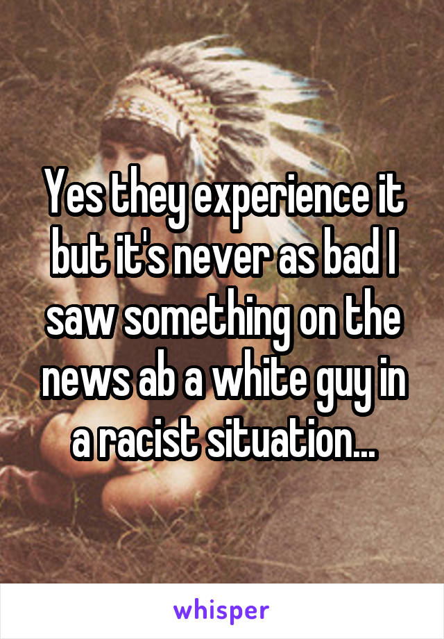 Yes they experience it but it's never as bad I saw something on the news ab a white guy in a racist situation...