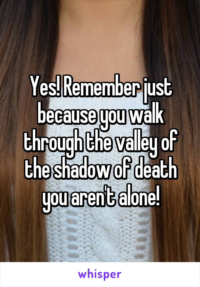 Yes! Remember just because you walk through the valley of the shadow of death you aren't alone!