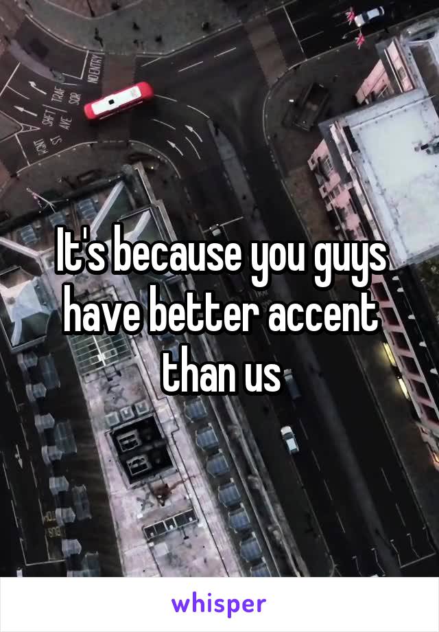 It's because you guys have better accent than us