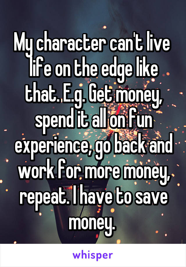My character can't live  life on the edge like that. E.g. Get money, spend it all on fun experience, go back and work for more money, repeat. I have to save money. 