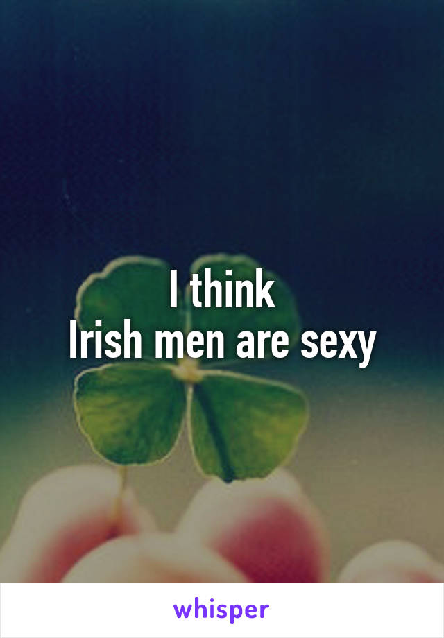 I think
Irish men are sexy