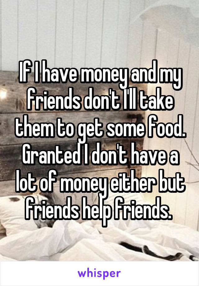 If I have money and my friends don't I'll take them to get some food. Granted I don't have a lot of money either but friends help friends. 