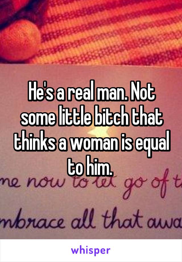 He's a real man. Not some little bitch that thinks a woman is equal to him. 