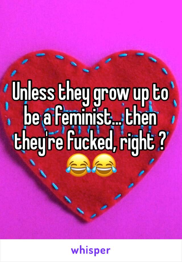 Unless they grow up to be a feminist... then they're fucked, right ? 😂😂