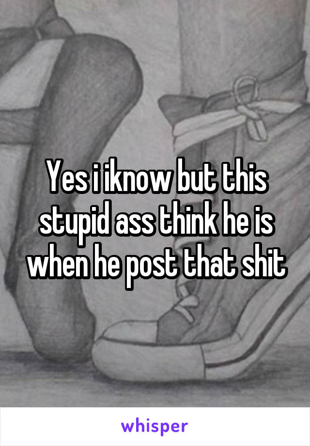 Yes i iknow but this stupid ass think he is when he post that shit