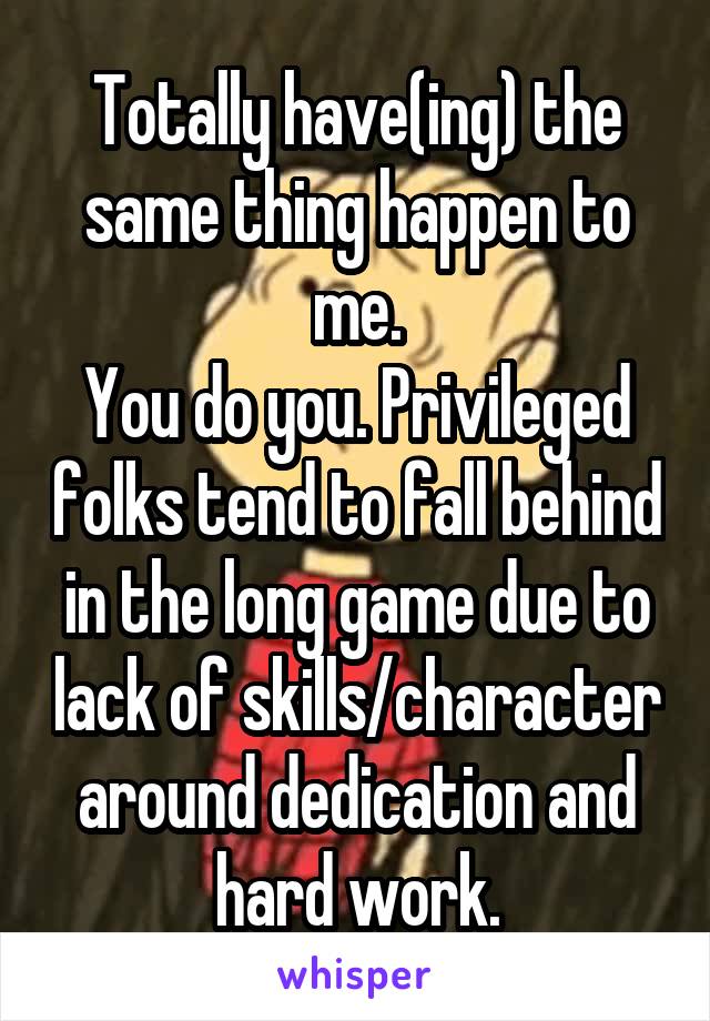 Totally have(ing) the same thing happen to me.
You do you. Privileged folks tend to fall behind in the long game due to lack of skills/character around dedication and hard work.