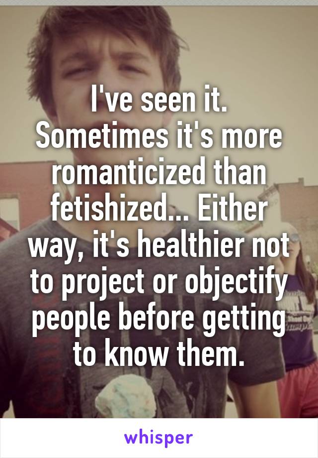 I've seen it. Sometimes it's more romanticized than fetishized... Either way, it's healthier not to project or objectify people before getting to know them.