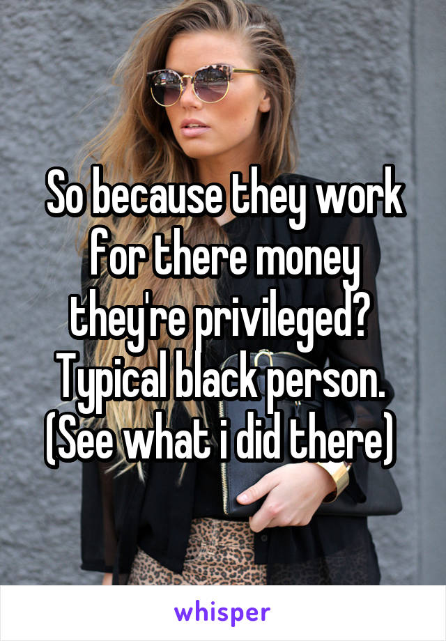 So because they work for there money they're privileged? 
Typical black person. 
(See what i did there) 