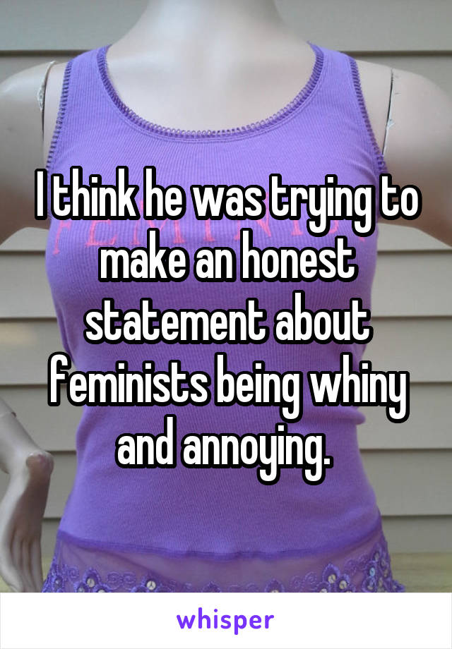 I think he was trying to make an honest statement about feminists being whiny and annoying. 