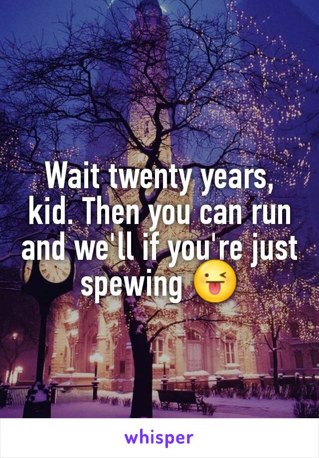 Wait twenty years, kid. Then you can run and we'll if you're just spewing 😜