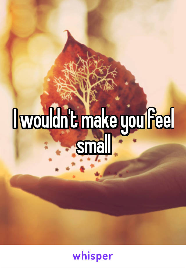 I wouldn't make you feel small