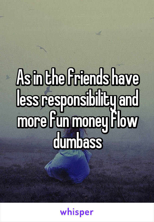 As in the friends have less responsibility and more fun money flow dumbass