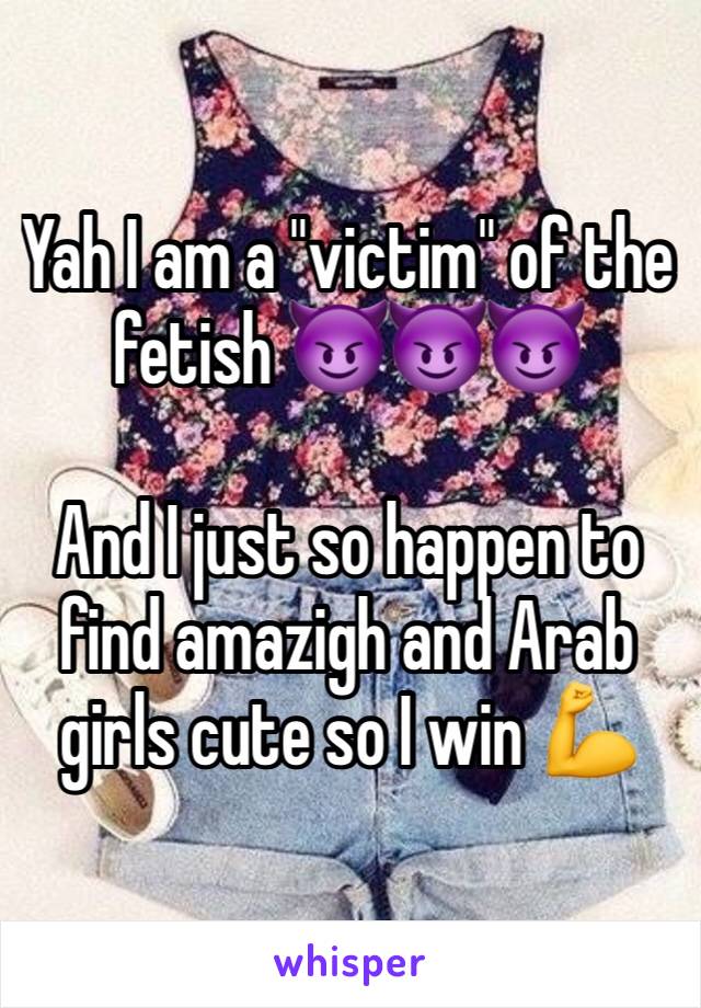 Yah I am a "victim" of the fetish 😈😈😈

And I just so happen to find amazigh and Arab girls cute so I win 💪