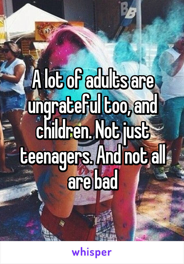 A lot of adults are ungrateful too, and children. Not just teenagers. And not all are bad