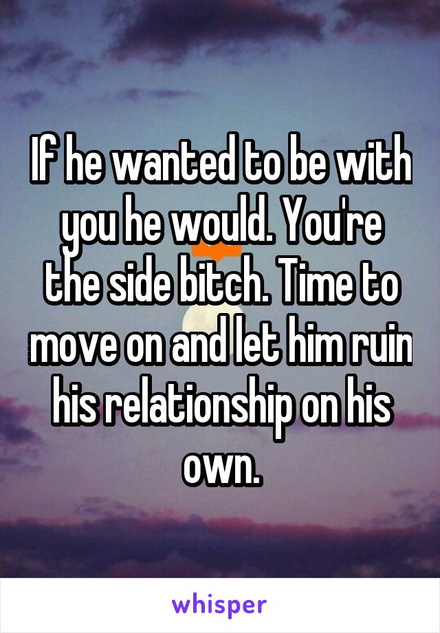 If he wanted to be with you he would. You're the side bitch. Time to move on and let him ruin his relationship on his own.