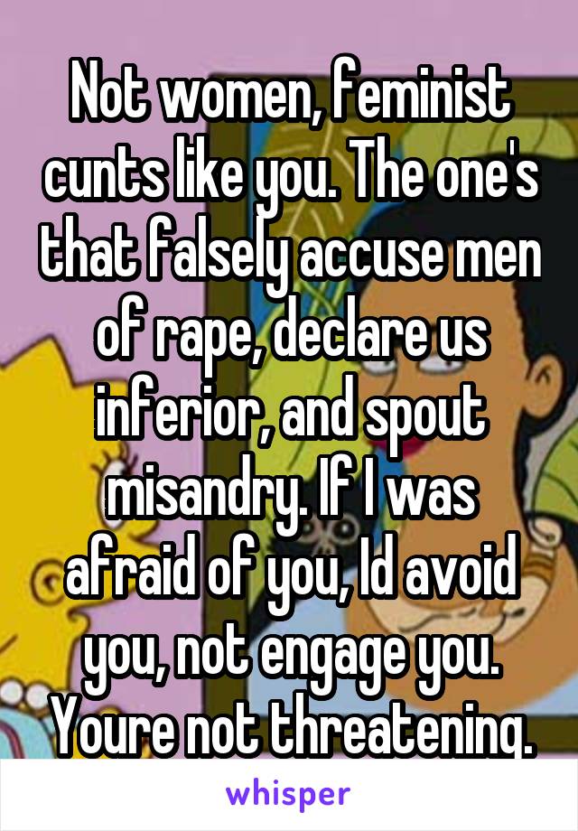 Not women, feminist cunts like you. The one's that falsely accuse men of rape, declare us inferior, and spout misandry. If I was afraid of you, Id avoid you, not engage you. Youre not threatening.