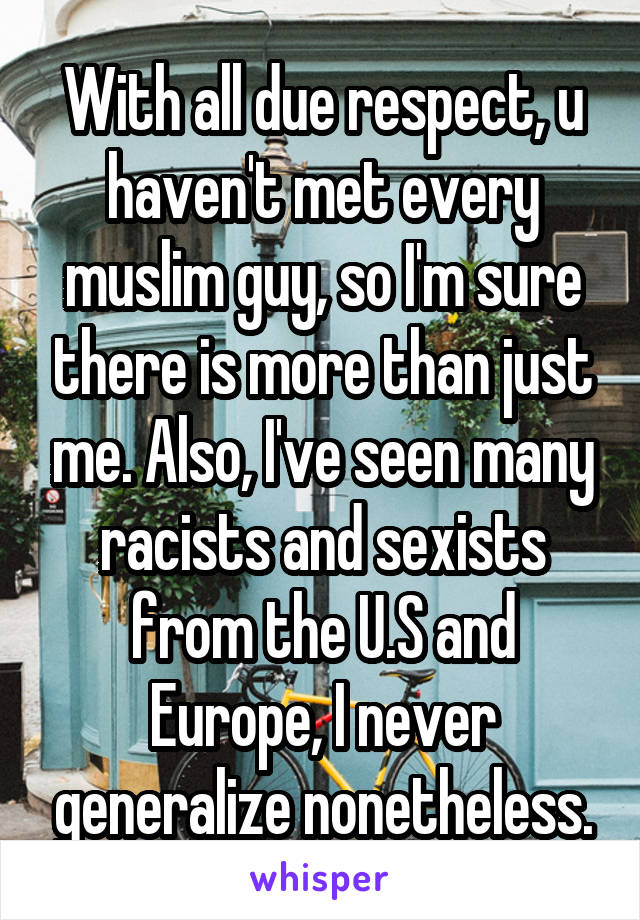 With all due respect, u haven't met every muslim guy, so I'm sure there is more than just me. Also, I've seen many racists and sexists from the U.S and Europe, I never generalize nonetheless.