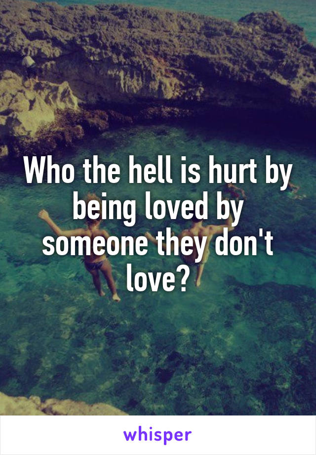 Who the hell is hurt by being loved by someone they don't love?