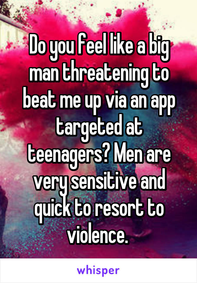 Do you feel like a big man threatening to beat me up via an app targeted at teenagers? Men are very sensitive and quick to resort to violence. 