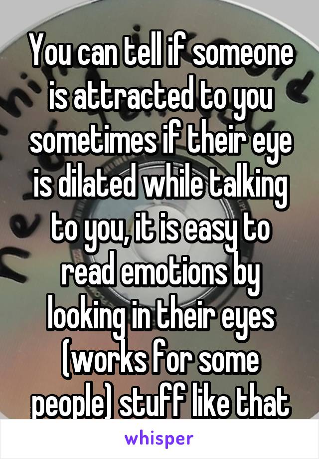 You can tell if someone is attracted to you sometimes if their eye is dilated while talking to you, it is easy to read emotions by looking in their eyes (works for some people) stuff like that