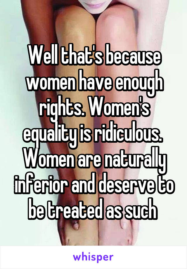 Well that's because women have enough rights. Women's equality is ridiculous.  Women are naturally inferior and deserve to be treated as such 