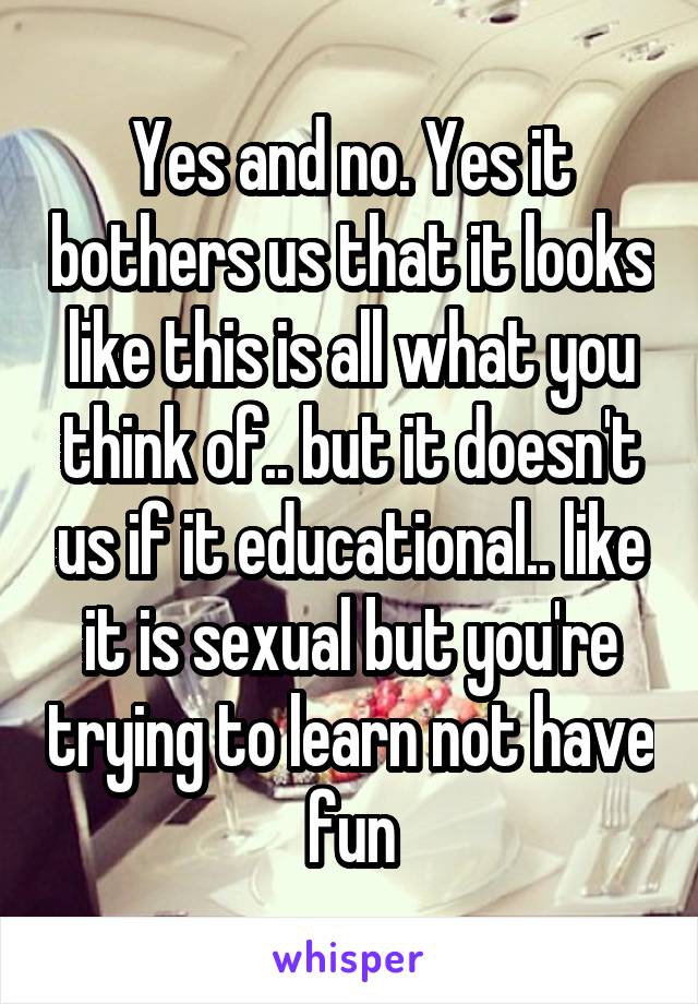 Yes and no. Yes it bothers us that it looks like this is all what you think of.. but it doesn't us if it educational.. like it is sexual but you're trying to learn not have fun